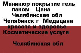 Маникюр покрытие гель лаком › Цена ­ 350 - Челябинская обл., Челябинск г. Медицина, красота и здоровье » Косметические услуги   . Челябинская обл.